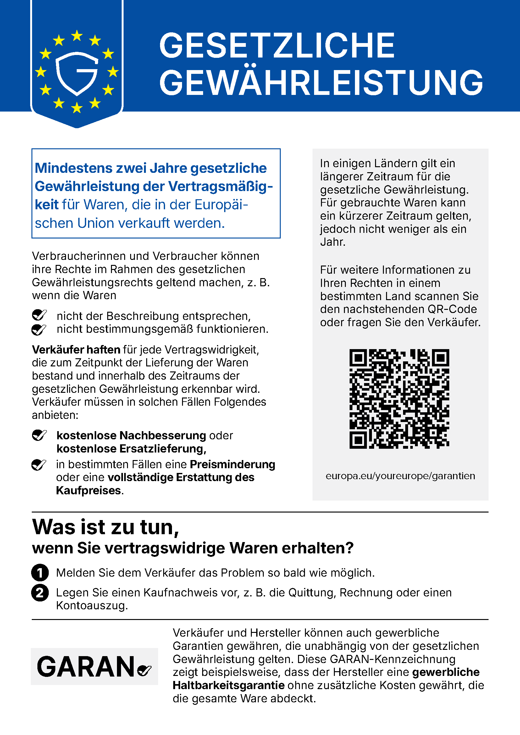 GESETZLICHE GEWÄHRLEISTUNG Mindestens zwei Jahre gesetzliche Gewährleistung der Vertragsmäßigkeit für Waren, die in der Europäischen Union verkauft werden. Verbraucherinnen und Verbraucher können ihre Rechte im Rahmen des gesetzlichen Gewährleistungsrechts geltend machen, z. B. wenn die Waren nicht der Beschreibung entsprechen, nicht bestimmungsgemäß funktionieren. Verkäufer haften für jede Vertragswidrigkeit, die zum Zeitpunkt der Lieferung der Waren bestand und innerhalb des Zeitraums der gesetzlichen Gewährleistung erkennbar wird. Verkäufer müssen in solchen Fällen Folgendes anbieten: kostenlose Nachbesserung oder kostenlose Ersatzlieferung, in bestimmten Fällen eine Preisminderung oder eine vollständige Erstattung des Kaufpreises. In einigen Ländern gilt ein längerer Zeitraum für die gesetzliche Gewährleistung. Für gebrauchte Waren kann ein kürzerer Zeitraum gelten, jedoch nicht weniger als ein Jahr. Für weitere Informationen zu Ihren Rechten in einem bestimmten Land scannen Sie den nachstehenden QR-Code oder fragen Sie den Verkäufer. europa.eu/youreurope/garantien Was ist zu tun, wenn Sie vertragswidrige Waren erhalten? 1 Melden Sie dem Verkäufer das Problem so bald wie möglich. 2 Legen Sie einen Kaufnachweis vor, z. B. die Quittung, Rechnung oder einen Kontoauszug. Verkäufer und Hersteller können auch gewerbliche Garantien gewähren, die unabhängig von der gesetzlichen Gewährleistung gelten. Diese GARAN-Kennzeichnung zeigt beispielsweise, dass der Hersteller eine gewerbliche Haltbarkeitsgarantie ohne zusätzliche Kosten gewährt, die die gesamte Ware abdeckt.